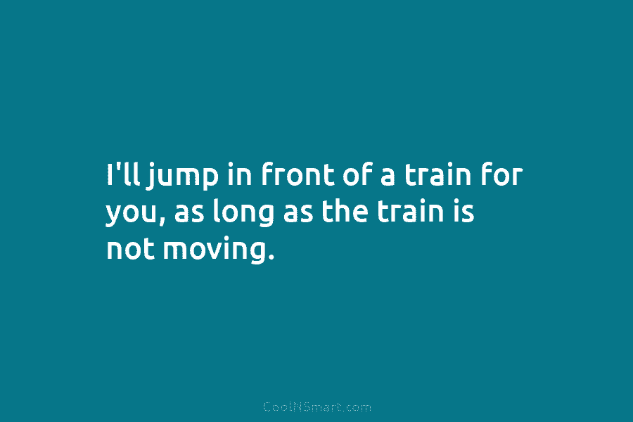 I’ll jump in front of a train for you, as long as the train is...
