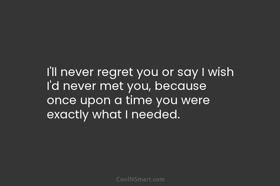 I’ll never regret you or say I wish I’d never met you, because once upon...