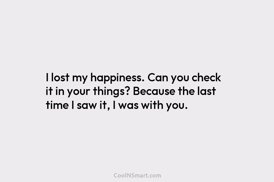 I lost my happiness. Can you check it in your things? Because the last time I saw it, I was...