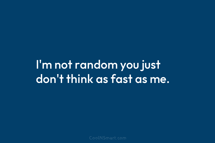 I’m not random you just don’t think as fast as me.