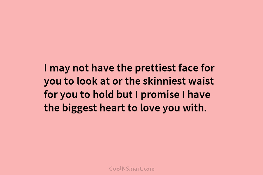 I may not have the prettiest face for you to look at or the skinniest waist for you to hold...