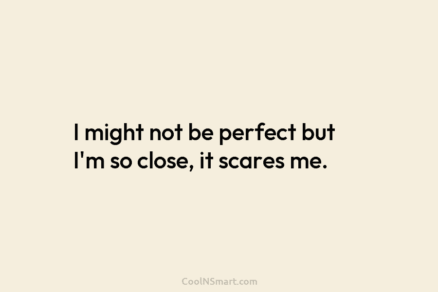 I might not be perfect but I’m so close, it scares me.