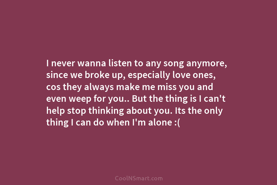 I never wanna listen to any song anymore, since we broke up, especially love ones, cos they always make me...