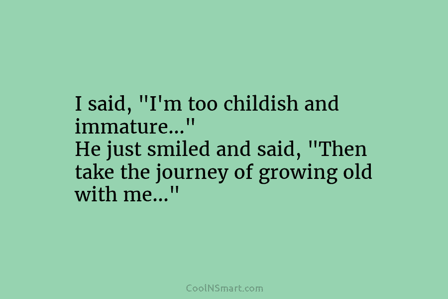 I said, “I’m too childish and immature…” He just smiled and said, “Then take the journey of growing old with...