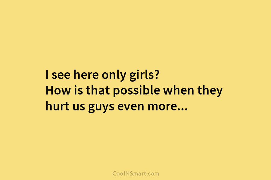 I see here only girls? How is that possible when they hurt us guys even...