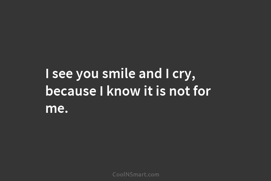 I see you smile and I cry, because I know it is not for me.
