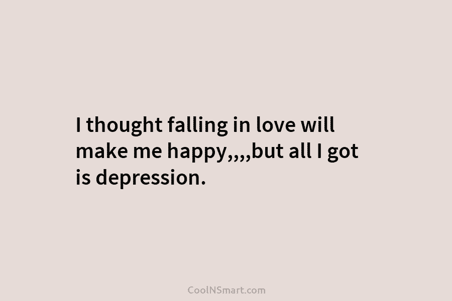 I thought falling in love will make me happy,,,,but all I got is depression.