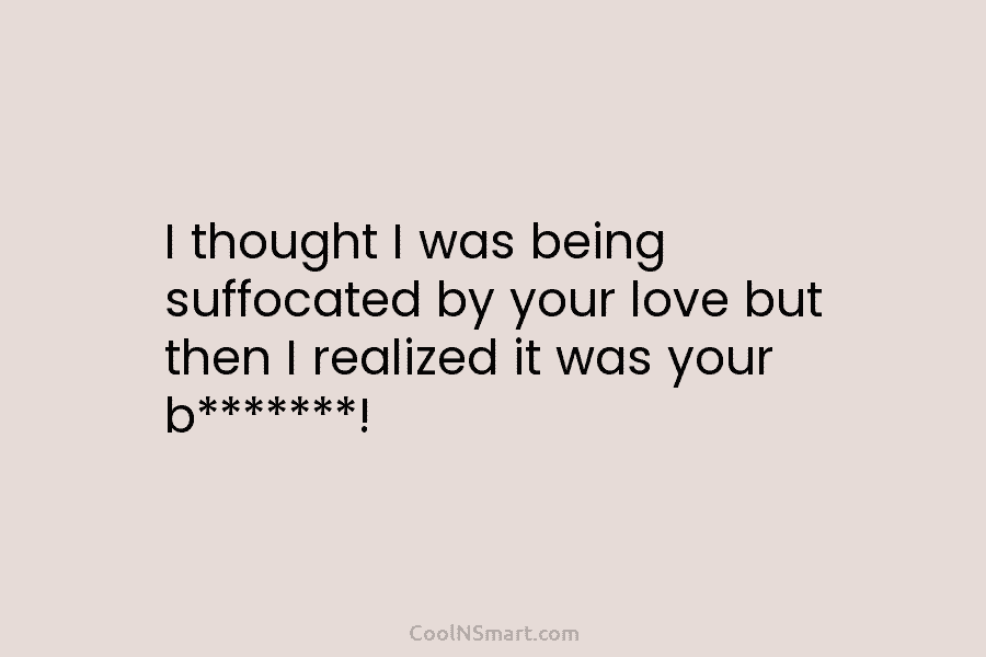 I thought I was being suffocated by your love but then I realized it was...