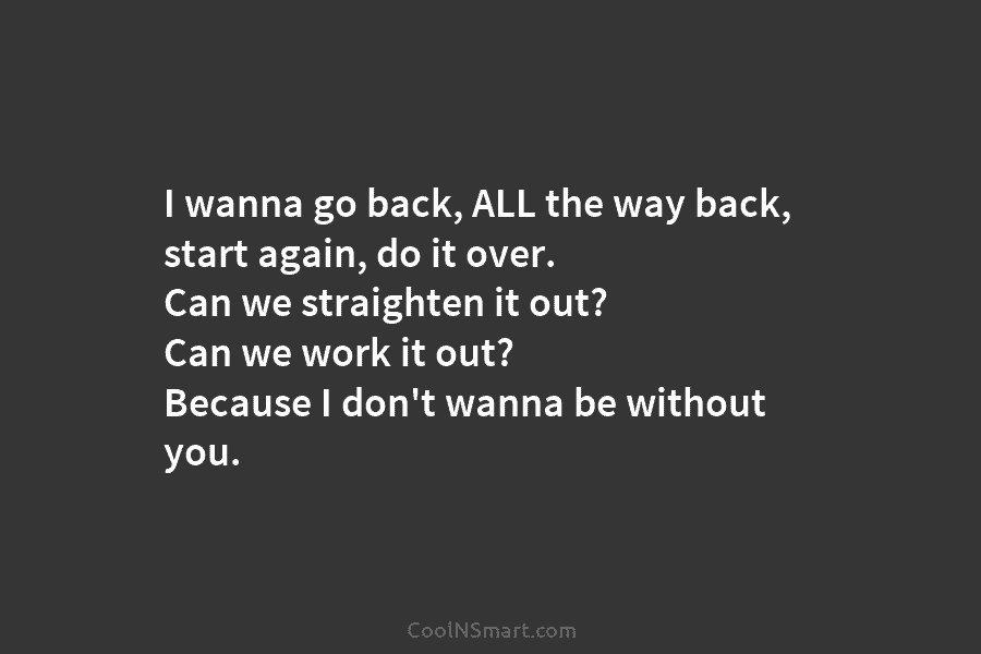 I wanna go back, ALL the way back, start again, do it over. Can we straighten it out? Can we...