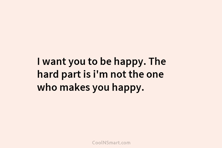 I want you to be happy. The hard part is i’m not the one who...