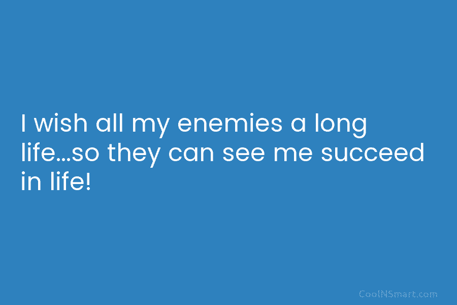 I wish all my enemies a long life…so they can see me succeed in life!