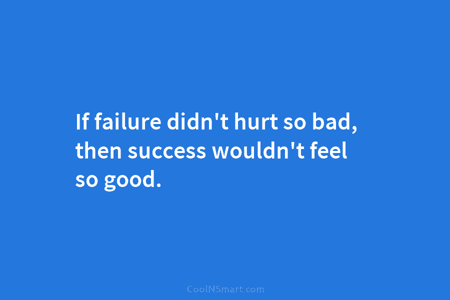 If failure didn’t hurt so bad, then success wouldn’t feel so good.
