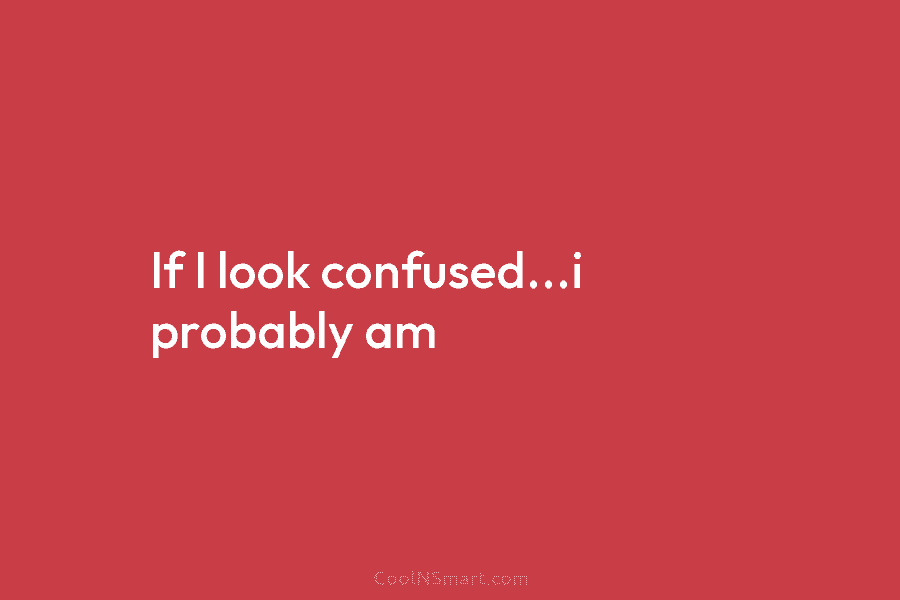 If I look confused…i probably am