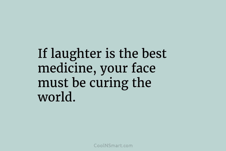 If laughter is the best medicine, your face must be curing the world.