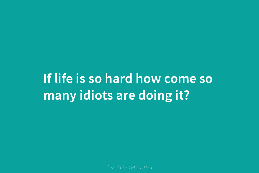 If life is so hard how come so many idiots are doing it?
