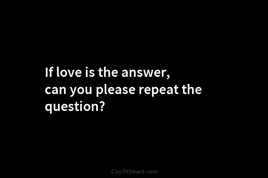 If love is the answer, can you please repeat the question?