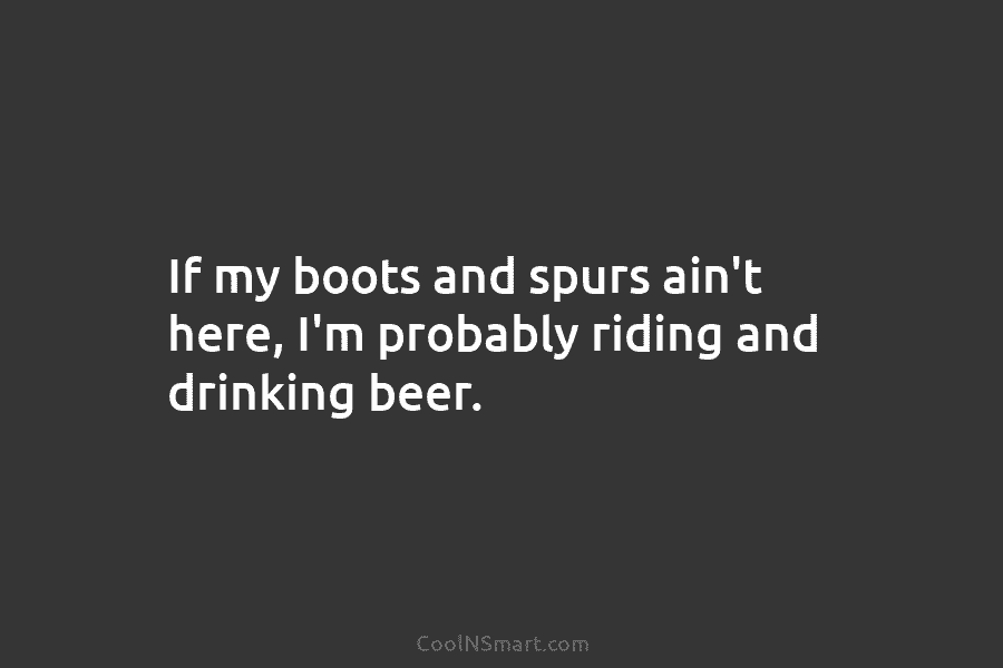 If my boots and spurs ain’t here, I’m probably riding and drinking beer.