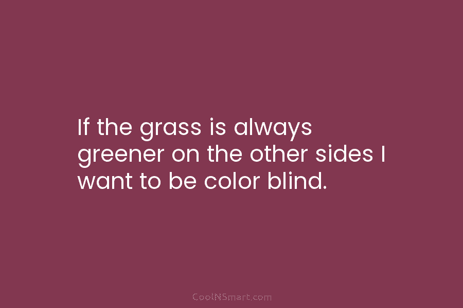If the grass is always greener on the other sides I want to be color...