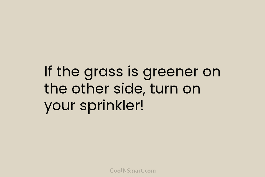 If the grass is greener on the other side, turn on your sprinkler!