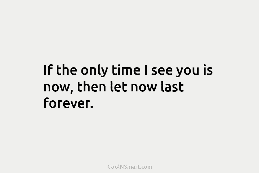 If the only time I see you is now, then let now last forever.