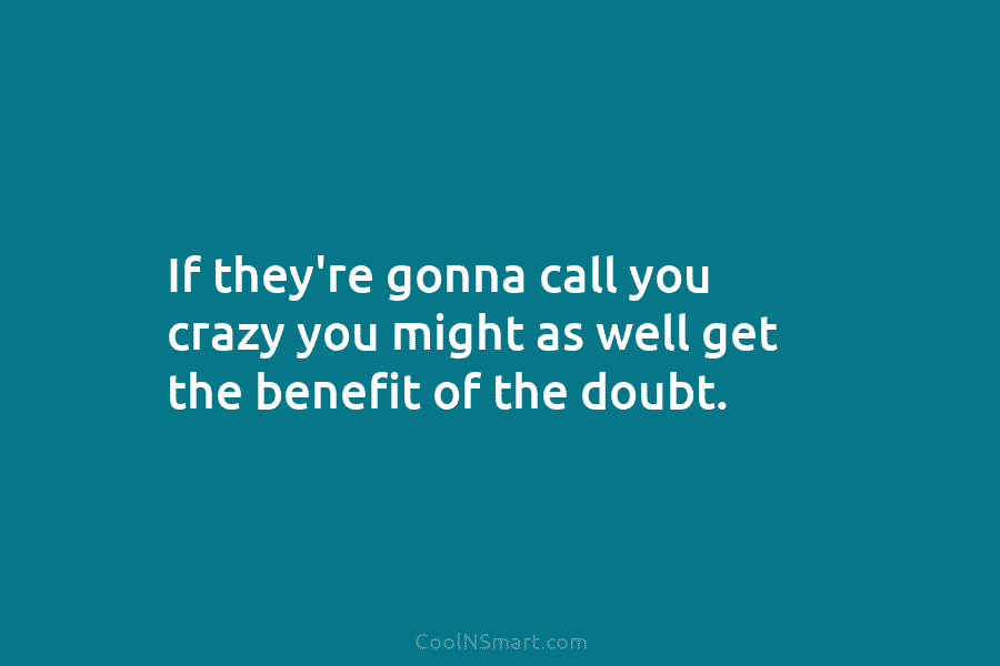 If they’re gonna call you crazy you might as well get the benefit of the doubt.
