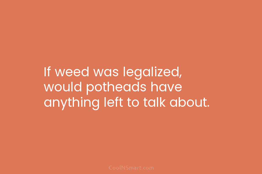 If weed was legalized, would potheads have anything left to talk about.