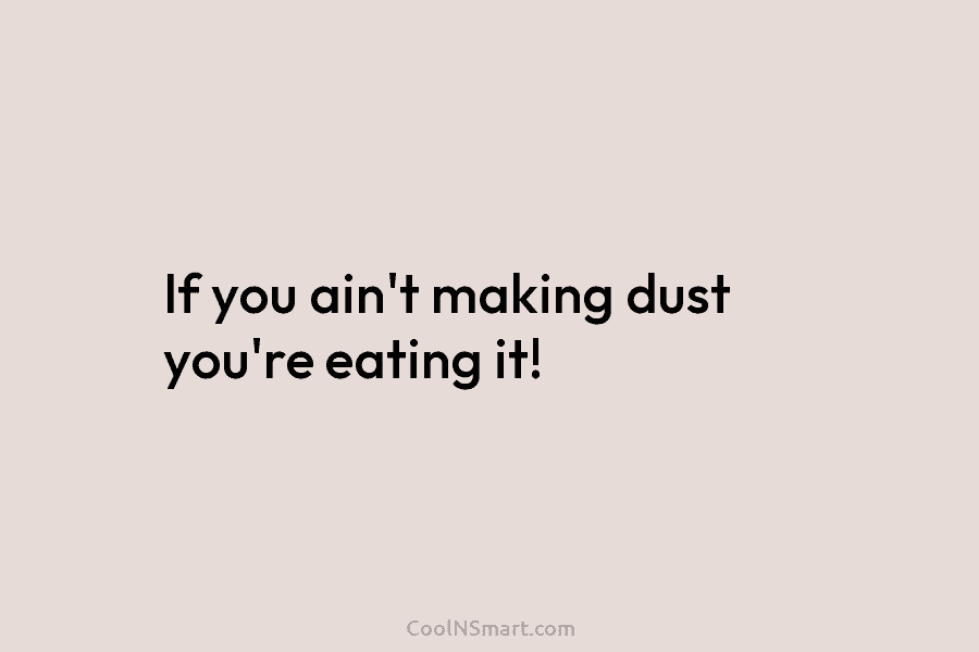 If you ain’t making dust you’re eating it!