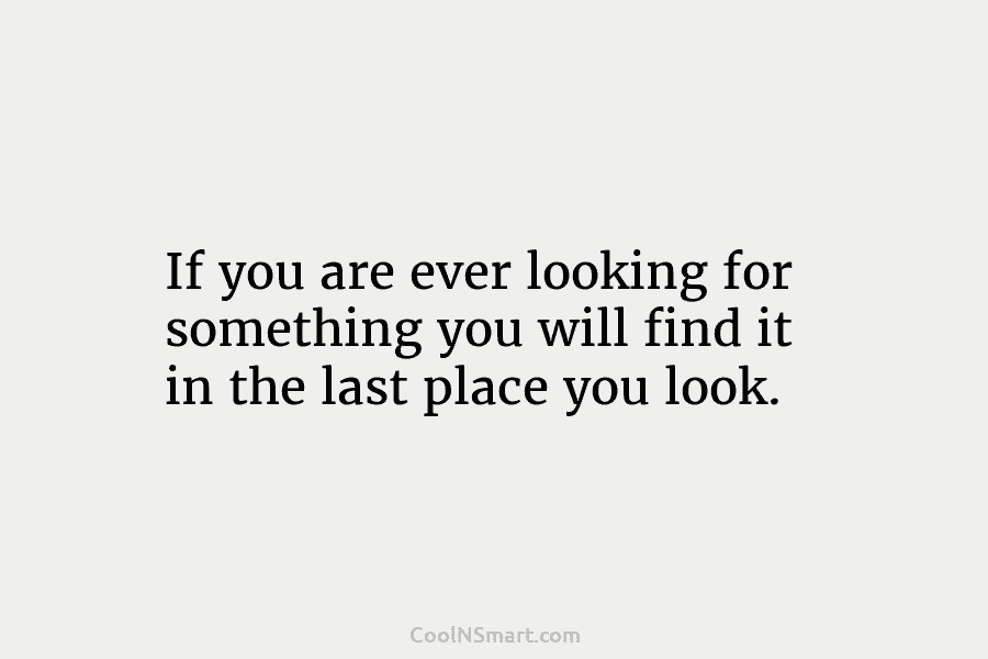 If you are ever looking for something you will find it in the last place you look.