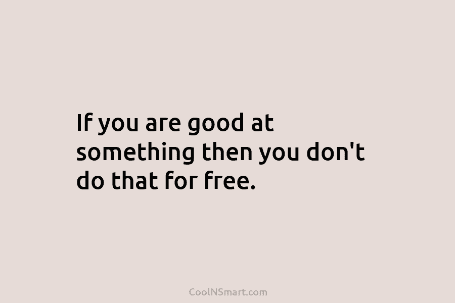 If you are good at something then you don’t do that for free.