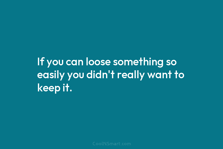 If you can loose something so easily you didn’t really want to keep it.