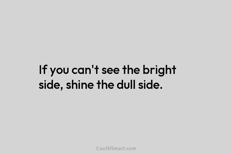 If you can’t see the bright side, shine the dull side.