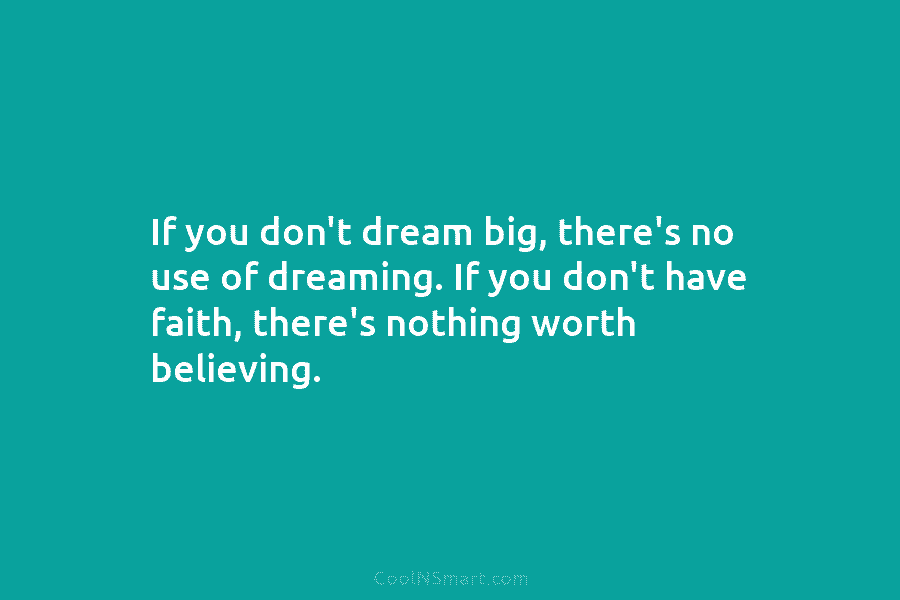If you don’t dream big, there’s no use of dreaming. If you don’t have faith, there’s nothing worth believing.