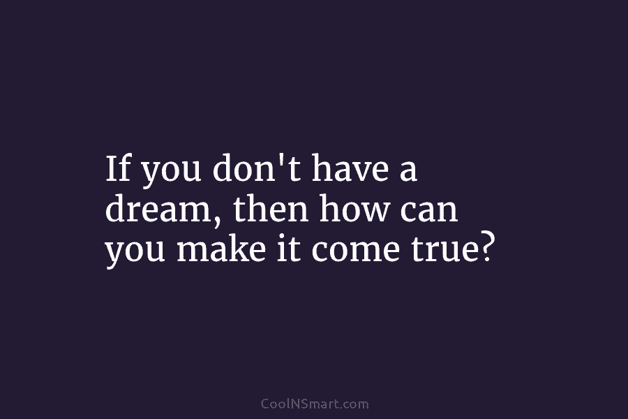 If you don’t have a dream, then how can you make it come true?