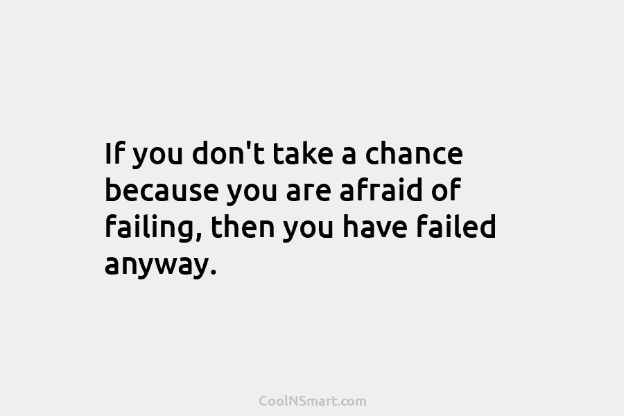 If you don’t take a chance because you are afraid of failing, then you have failed anyway.