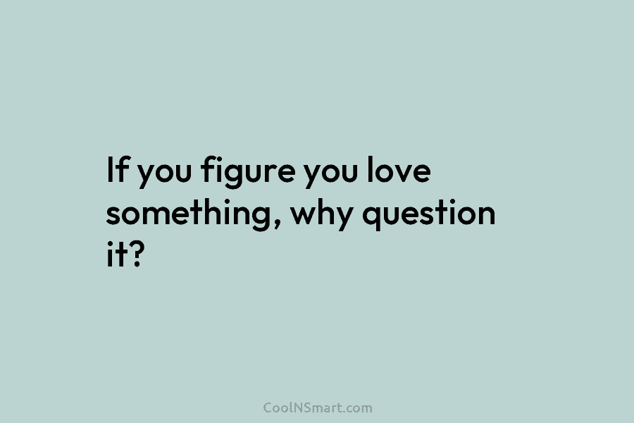 If you figure you love something, why question it?