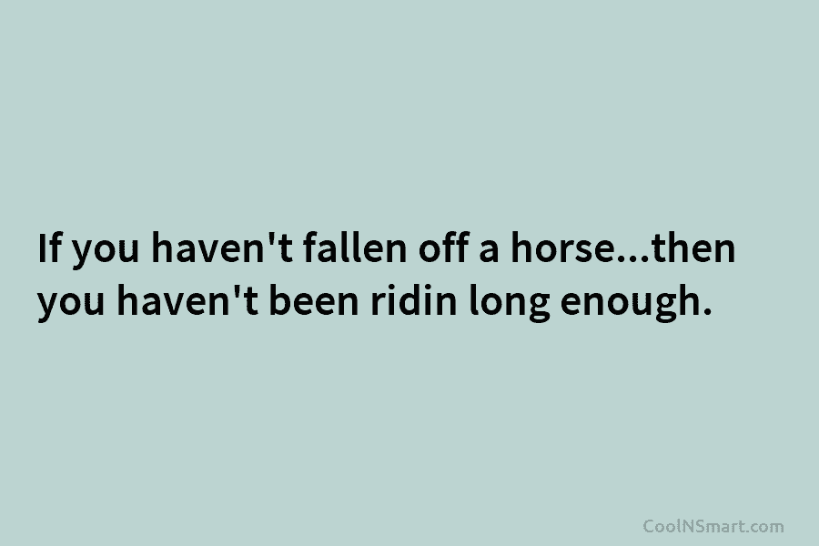 If you haven’t fallen off a horse…then you haven’t been ridin long enough.