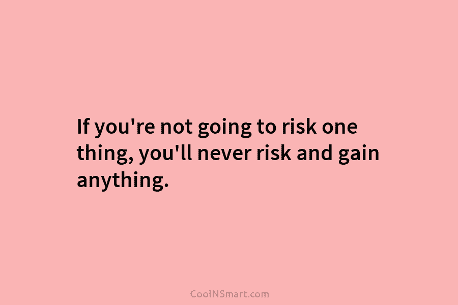 If you’re not going to risk one thing, you’ll never risk and gain anything.