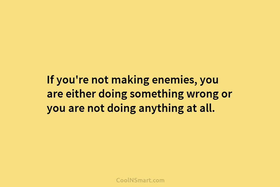 If you’re not making enemies, you are either doing something wrong or you are not...