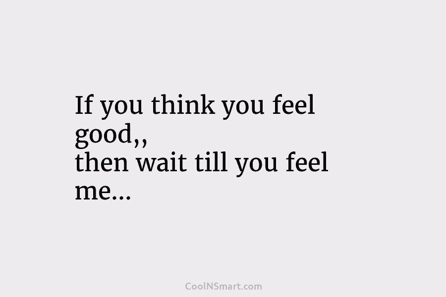 If you think you feel good,, then wait till you feel me…