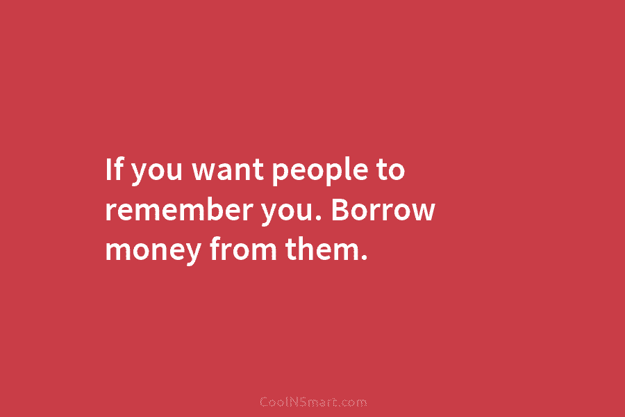 If you want people to remember you. Borrow money from them.