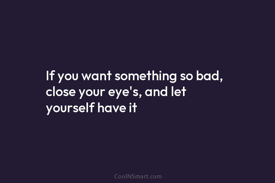 If you want something so bad, close your eye’s, and let yourself have it