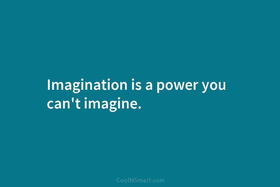 Imagination is a power you can’t imagine.