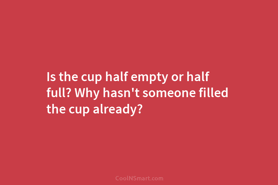 Is the cup half empty or half full? Why hasn’t someone filled the cup already?
