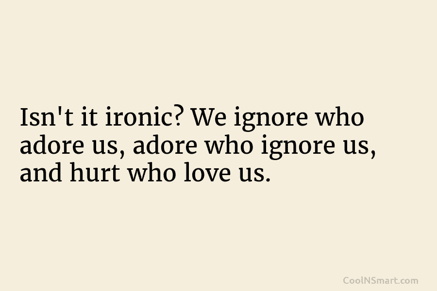 Isn’t it ironic? We ignore who adore us, adore who ignore us, and hurt who love us.