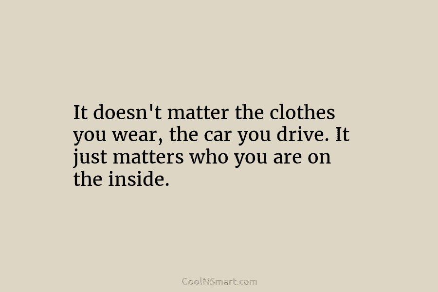 It doesn’t matter the clothes you wear, the car you drive. It just matters who you are on the inside.