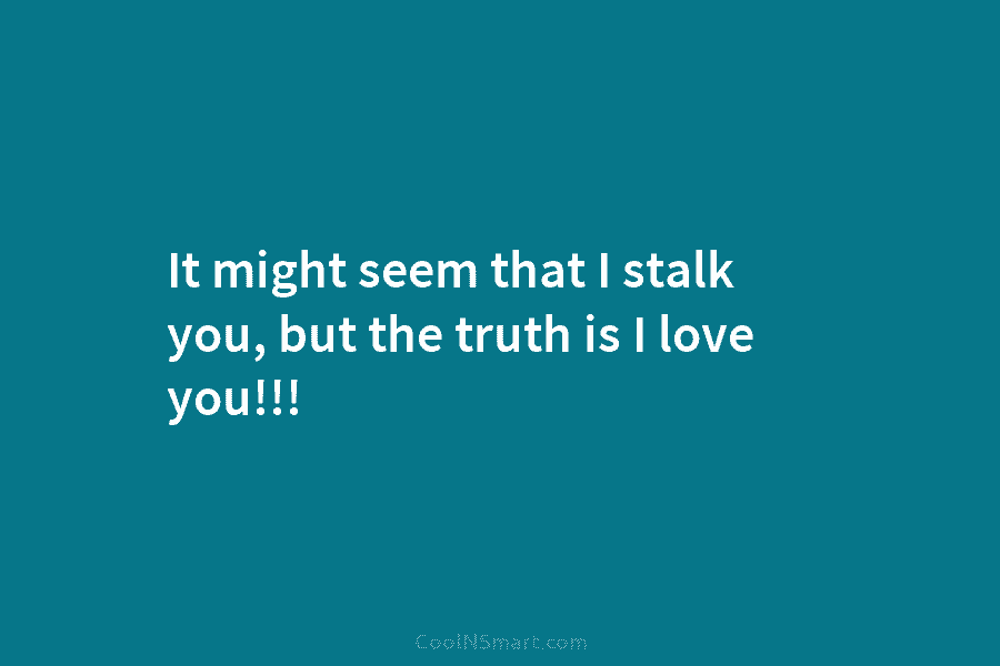It might seem that I stalk you, but the truth is I love you!!!
