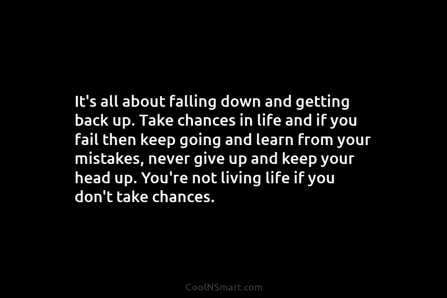 It’s all about falling down and getting back up. Take chances in life and if you fail then keep going...
