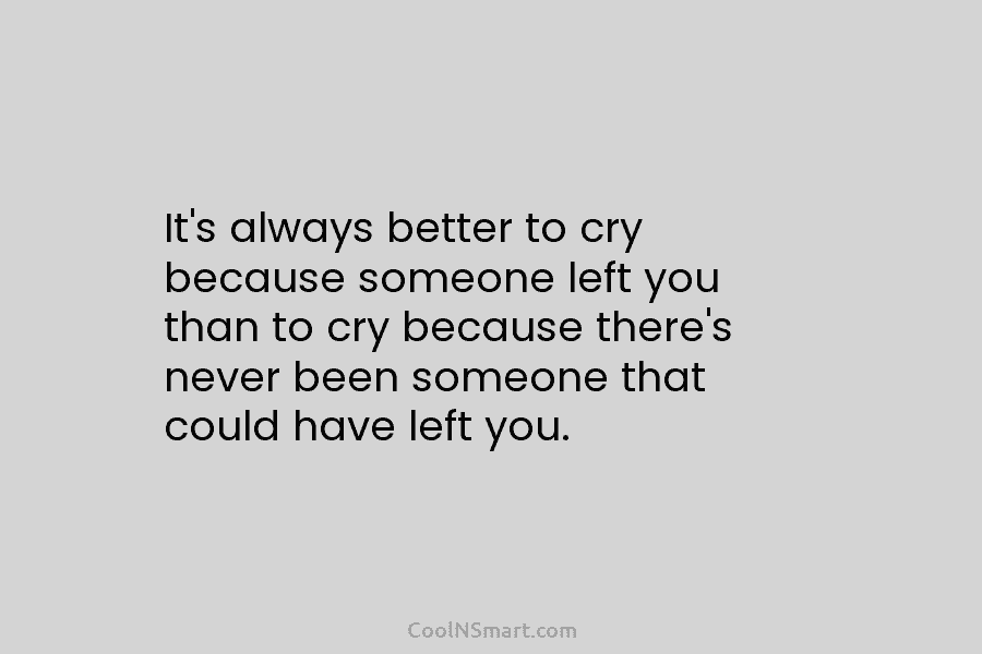 It’s always better to cry because someone left you than to cry because there’s never...