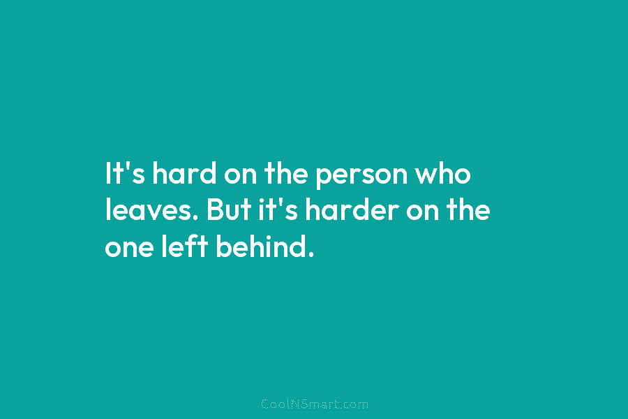 It’s hard on the person who leaves. But it’s harder on the one left behind.