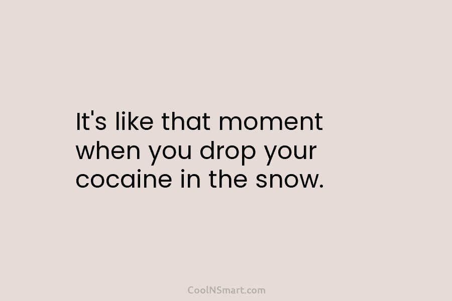 It’s like that moment when you drop your cocaine in the snow.